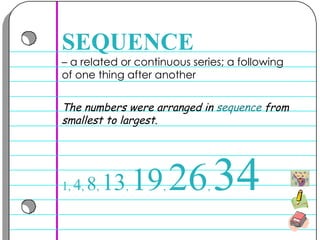 –  a related or continuous series; a following of one thing after another  SEQUENCE The numbers were arranged in  sequence  from smallest to largest. 1 ,  4 ,  8 ,  13 ,  19 ,  26 ,  34 