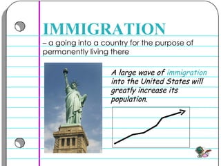 –  a going into a country for the purpose of permanently living there  IMMIGRATION A large wave of  immigration  into the United States will greatly increase its population.  