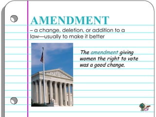–  a change, deletion, or addition to a law—usually to make it better  AMENDMENT The  amendment  giving women the right to vote was a good change.  
