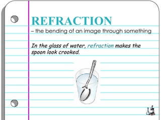 –  the bending of an image through something  REFRACTION In the glass of water,  refraction  makes the spoon look crooked.  