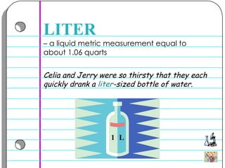 –  a liquid metric measurement equal to about 1.06 quarts  LITER Celia and Jerry were so thirsty that they each quickly drank a  liter -sized bottle of water.  1  L 