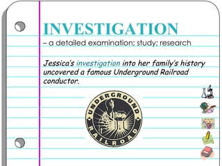 –  a detailed examination; study; research  INVESTIGATION Jessica’s  investigation  into her family’s history uncovered a famous Underground Railroad conductor.  
