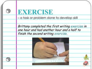 –  a task or problem done to develop skill  EXERCISE Brittany completed the first writing  exercise  in one hour and had another hour and a half to finish the second writing  exercise .  