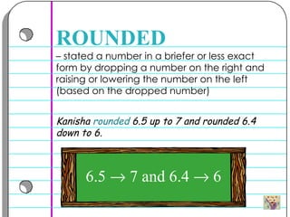 –  stated a number in a briefer or less exact form by dropping a number on the right and raising or lowering the number on the left (based on the dropped number) ROUNDED Kanisha  rounded  6.5 up to 7 and rounded 6.4 down to 6.  6.5    7 and 6.4    6 