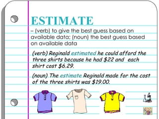 –  (verb) to give the best guess based on available data; (noun) the best guess based on available data  ESTIMATE (verb) Reginald  estimated  he could afford the three shirts because he had $22 and  each shirt cost $6.29.  (noun) The  estimate  Reginald made for the cost of the three shirts was $19.00.  