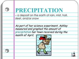 –  a deposit on the earth of rain, mist, hail, sleet, and/or snow  PRECIPITATION As part of her science experiment, Ashley measured and graphed the amount of  precipitation  her town received during the month of April. 