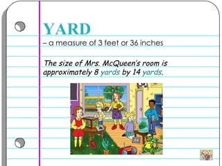 –  a measure of 3 feet or 36 inches  YARD The size of Mrs. McQueen’s room is approximately 8  yards  by 14  yards . 