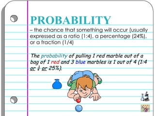 –  the chance that something will occur (usually expressed as a ratio (1:4), a percentage (24%), or a fraction (1/4) PROBABILITY The  probability  of pulling 1  red  marble out of a bag of 1  red  and 3  blue  marbles is 1 out of 4 (1:4  or  ¼  or  25%).  