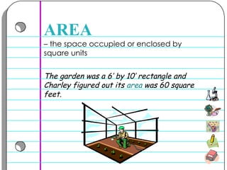 –  the space occupied or enclosed by square units  AREA The garden was a 6’ by 10’ rectangle and Charley figured out its  area  was 60 square feet.  