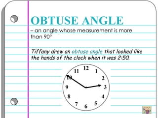 –  an angle whose measurement is more than 90° OBTUSE ANGLE Tiffany drew an  obtuse angle  that looked like the hands of the clock when it was 2:50 .   