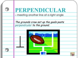 –  meeting another line at a right angle  PERPENDICULAR The grounds crew set up the goals posts  perpendicular  to the ground. 