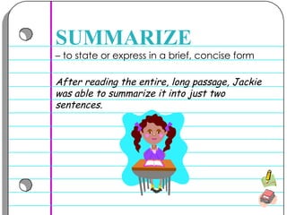 –  to state or express in a brief, concise form  SUMMARIZE After reading the entire, long passage, Jackie was able to summarize it into just two sentences. 