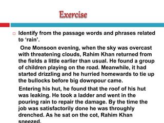  Identify from the passage words and phrases related
to ‘rain’.
One Monsoon evening, when the sky was overcast
with threatening clouds, Rahim Khan returned from
the fields a little earlier than usual. He found a group
of children playing on the road. Meanwhile, it had
started drizzling and he hurried homewards to tie up
the bullocks before big downpour came.
Entering his hut, he found that the roof of his hut
was leaking. He took a ladder and went in the
pouring rain to repair the damage. By the time the
job was satisfactorily done he was throughly
drenched. As he sat on the cot, Rahim Khan
 