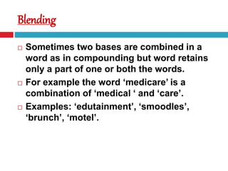 Blending
 Sometimes two bases are combined in a
word as in compounding but word retains
only a part of one or both the words.
 For example the word ‘medicare’ is a
combination of ‘medical ‘ and ‘care’.
 Examples: ‘edutainment’, ‘smoodles’,
‘brunch’, ‘motel’.
 