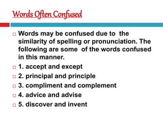 Words Often Confused
 Words may be confused due to the
similarity of spelling or pronunciation. The
following are some of the words confused
in this manner.
 1. accept and except
 2. principal and principle
 3. compliment and complement
 4. advice and advise
 5. discover and invent
 