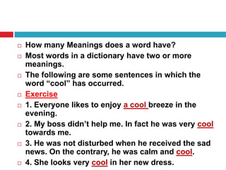  How many Meanings does a word have?
 Most words in a dictionary have two or more
meanings.
 The following are some sentences in which the
word “cool” has occurred.
 Exercise
 1. Everyone likes to enjoy a cool breeze in the
evening.
 2. My boss didn’t help me. In fact he was very cool
towards me.
 3. He was not disturbed when he received the sad
news. On the contrary, he was calm and cool.
 4. She looks very cool in her new dress.
 