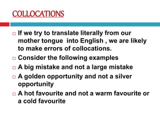  If we try to translate literally from our
mother tongue into English , we are likely
to make errors of collocations.
 Consider the following examples
 A big mistake and not a large mistake
 A golden opportunity and not a silver
opportunity
 A hot favourite and not a warm favourite or
a cold favourite
COLLOCATIONS
 