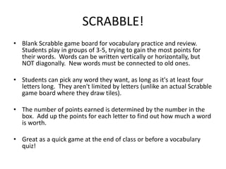 SCRABBLE!
• Blank Scrabble game board for vocabulary practice and review.
Students play in groups of 3-5, trying to gain the most points for
their words. Words can be written vertically or horizontally, but
NOT diagonally. New words must be connected to old ones.
• Students can pick any word they want, as long as it's at least four
letters long. They aren't limited by letters (unlike an actual Scrabble
game board where they draw tiles).
• The number of points earned is determined by the number in the
box. Add up the points for each letter to find out how much a word
is worth.
• Great as a quick game at the end of class or before a vocabulary
quiz!
 