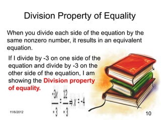 Division Property of Equality
When you divide each side of the equation by the
same nonzero number, it results in an equivalent
equation.
If I divide by -3 on one side of the
equation and divide by -3 on the
other side of the equation, I am
showing the Division property
of equality.


11/6/2012
                                                   10
 