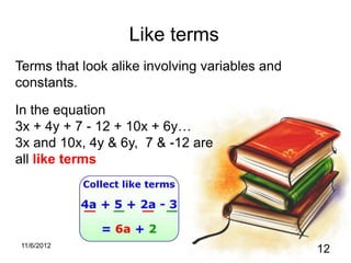 Like terms
Terms that look alike involving variables and
constants.

In the equation
3x + 4y + 7 - 12 + 10x + 6y…
3x and 10x, 4y & 6y, 7 & -12 are
all like terms




11/6/2012
                                                12
 