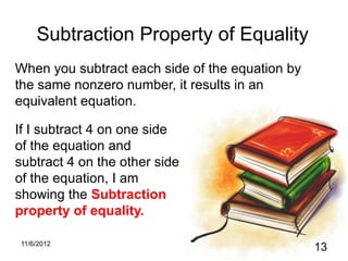 Subtraction Property of Equality
When you subtract each side of the equation by
the same nonzero number, it results in an
equivalent equation.

If I subtract 4 on one side
of the equation and
subtract 4 on the other side
of the equation, I am
showing the Subtraction
property of equality.

11/6/2012
                                                 13
 