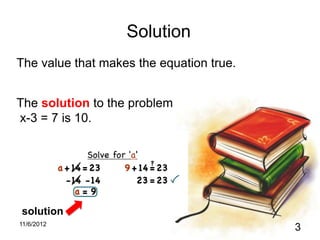 Solution
The value that makes the equation true.


The solution to the problem
x-3 = 7 is 10.




solution
11/6/2012
                                          3
 