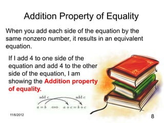 Addition Property of Equality
When you add each side of the equation by the
same nonzero number, it results in an equivalent
equation.
If I add 4 to one side of the
equation and add 4 to the other
side of the equation, I am
showing the Addition property
of equality.


 11/6/2012
                                                   8
 