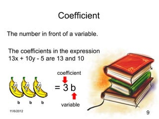 Coefficient
The number in front of a variable.

The coefficients in the expression
13x + 10y - 5 are 13 and 10

                    coefficient


                    =3b
     b      b   b
                     variable
11/6/2012
                                     9
 