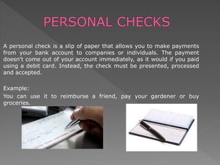 A personal check is a slip of paper that allows you to make payments
from your bank account to companies or individuals. The payment
doesn't come out of your account immediately, as it would if you paid
using a debit card. Instead, the check must be presented, processed
and accepted.
Example:
You can use it to reimburse a friend, pay your gardener or buy
groceries.
 