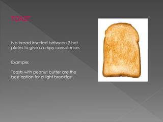 TOAST
Is a bread inserted between 2 hot
plates to give a crispy consistence.
Example:
Toasts with peanut butter are the
best option for a light breakfast.
 