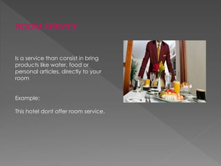 ROOM SERVICE
Is a service than consist in bring
products like water, food or
personal articles, directly to your
room
Example:
This hotel dont offer room service.
 