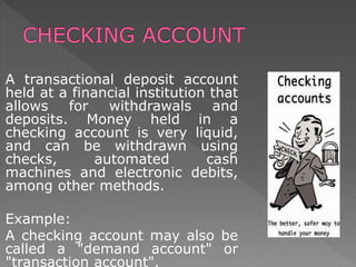 A transactional deposit account
held at a financial institution that
allows for withdrawals and
deposits. Money held in a
checking account is very liquid,
and can be withdrawn using
checks, automated cash
machines and electronic debits,
among other methods.
Example:
A checking account may also be
called a "demand account" or
"transaction account".
 