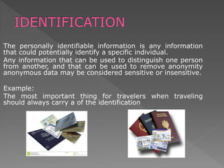 The personally identifiable information is any information
that could potentially identify a specific individual.
Any information that can be used to distinguish one person
from another, and that can be used to remove anonymity
anonymous data may be considered sensitive or insensitive.
Example:
The most important thing for travelers when traveling
should always carry a of the identification
 