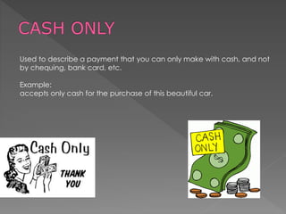 Used to describe a payment that you can only make with cash, and not
by chequing, bank card, etc.
Example:
accepts only cash for the purchase of this beautiful car.
 