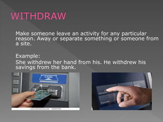 Make someone leave an activity for any particular
reason. Away or separate something or someone from
a site.
Example:
She withdrew her hand from his. He withdrew his
savings from the bank.
 
