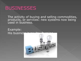 The activity of buying and selling commodities,
products, or services: new systems now being
used in business.
Example:
His business is poultry farming.
 
