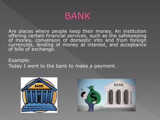 Are places where people keep their money. An institution
offering certain financial services, such as the safekeeping
of money, conversion of domestic into and from foreign
currencies, lending of money at interest, and acceptance
of bills of exchange.
Example:
Today I went to the bank to make a payment.
 