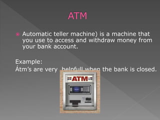  Automatic teller machine) is a machine that
you use to access and withdraw money from
your bank account.
Example:
Átm’s are very helpfull when the bank is closed.
 