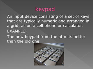 An input device consisting of a set of keys
that are typically numeric and arranged in
a grid, as on a cell phone or calculator.
EXAMPLE:
The new heypad from the atm its better
than the old one
 