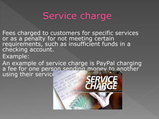 Fees charged to customers for specific services
or as a penalty for not meeting certain
requirements, such as insufficient funds in a
checking account.
Example:
An example of service charge is PayPal charging
a fee for one person sending money to another
using their service.
 