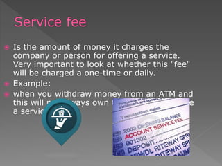  Is the amount of money it charges the
company or person for offering a service.
Very important to look at whether this "fee"
will be charged a one-time or daily.
 Example:
 when you withdraw money from an ATM and
this will not always own the company charge
a service fee.
 