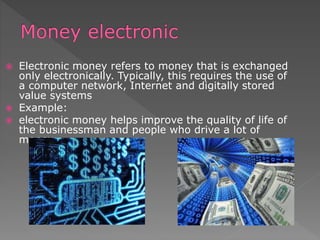  Electronic money refers to money that is exchanged
only electronically. Typically, this requires the use of
a computer network, Internet and digitally stored
value systems
 Example:
 electronic money helps improve the quality of life of
the businessman and people who drive a lot of
money.
 