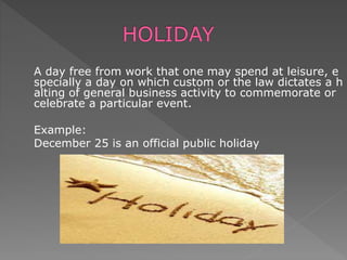 A day free from work that one may spend at leisure, e
specially a day on which custom or the law dictates a h
alting of general business activity to commemorate or
celebrate a particular event.
Example:
December 25 is an official public holiday
 