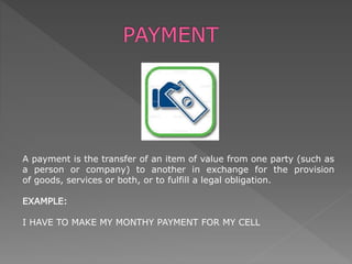 A payment is the transfer of an item of value from one party (such as
a person or company) to another in exchange for the provision
of goods, services or both, or to fulfill a legal obligation.
EXAMPLE:
I HAVE TO MAKE MY MONTHY PAYMENT FOR MY CELL
 