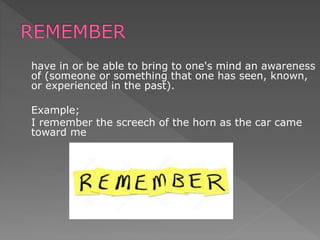 have in or be able to bring to one's mind an awareness
of (someone or something that one has seen, known,
or experienced in the past).
Example;
I remember the screech of the horn as the car came
toward me
 
