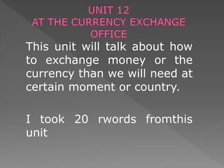 This unit will talk about how
to exchange money or the
currency than we will need at
certain moment or country.
I took 20 rwords fromthis
unit
 