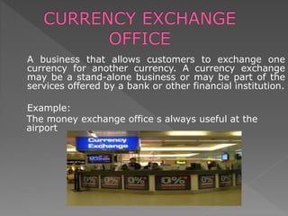A business that allows customers to exchange one
currency for another currency. A currency exchange
may be a stand-alone business or may be part of the
services offered by a bank or other financial institution.
Example:
The money exchange office s always useful at the
airport
 