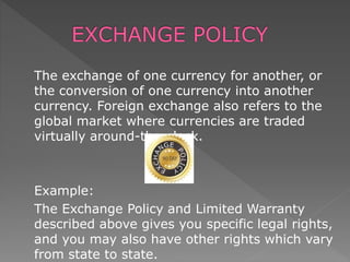 The exchange of one currency for another, or
the conversion of one currency into another
currency. Foreign exchange also refers to the
global market where currencies are traded
virtually around-the-clock.
Example:
The Exchange Policy and Limited Warranty
described above gives you specific legal rights,
and you may also have other rights which vary
from state to state.
 