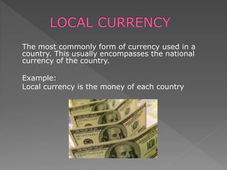 The most commonly form of currency used in a
country. This usually encompasses the national
currency of the country.
Example:
Local currency is the money of each country
 