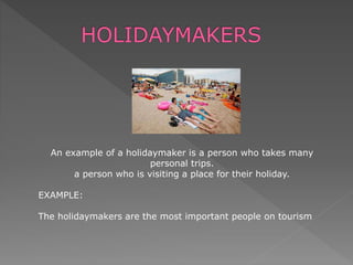 An example of a holidaymaker is a person who takes many
personal trips.
a person who is visiting a place for their holiday.
EXAMPLE:
The holidaymakers are the most important people on tourism
 